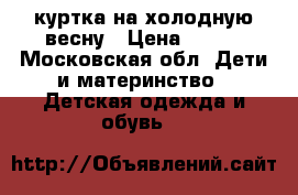 куртка на холодную весну › Цена ­ 700 - Московская обл. Дети и материнство » Детская одежда и обувь   